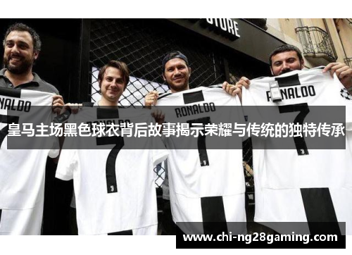 皇马主场黑色球衣背后故事揭示荣耀与传统的独特传承