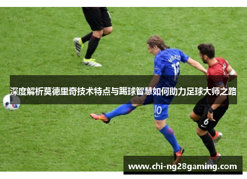 深度解析莫德里奇技术特点与踢球智慧如何助力足球大师之路