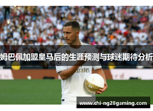 姆巴佩加盟皇马后的生涯预测与球迷期待分析 姆巴佩加盟皇马后的生涯预测与球迷期待分析