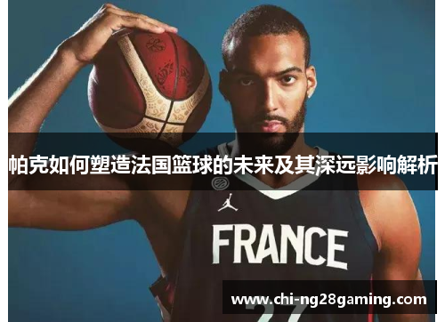 帕克如何塑造法国篮球的未来及其深远影响解析 帕克如何塑造法国篮球的未来及其深远影响解析