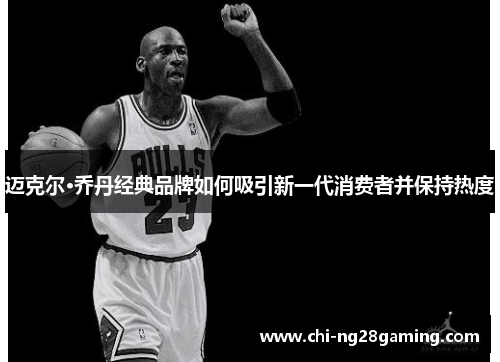迈克尔·乔丹经典品牌如何吸引新一代消费者并保持热度